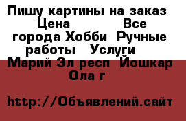 Пишу картины на заказ › Цена ­ 6 000 - Все города Хобби. Ручные работы » Услуги   . Марий Эл респ.,Йошкар-Ола г.